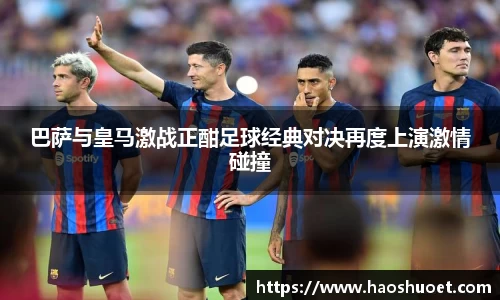 巴萨与皇马激战正酣足球经典对决再度上演激情碰撞